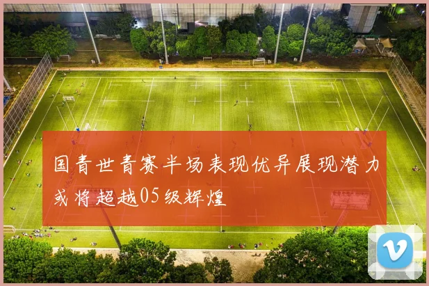 国青世青赛半场表现优异展现潜力或将超越05级辉煌