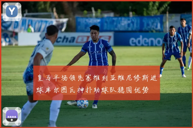皇马半场领先塞维利亚维尼修斯进球库尔图瓦神扑助球队稳固优势