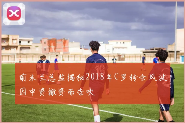前米兰总监揭秘2018年C罗转会风波因中资撤资而告吹