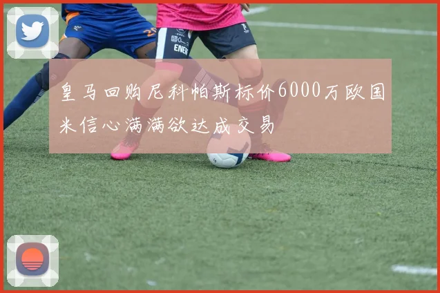 皇马回购尼科帕斯标价6000万欧国米信心满满欲达成交易
