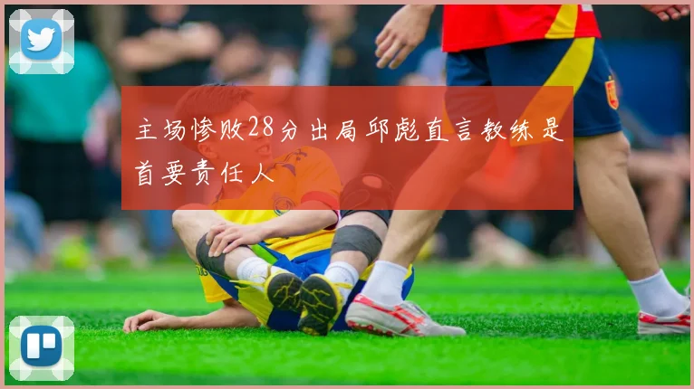 主场惨败28分出局邱彪直言教练是首要责任人