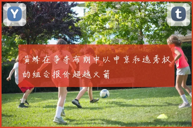 黄蜂在争夺布朗中以申京和选秀权的组合报价超越火箭
