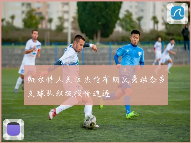 凯尔特人关注杰伦布朗交易动态多支球队积极报价追逐