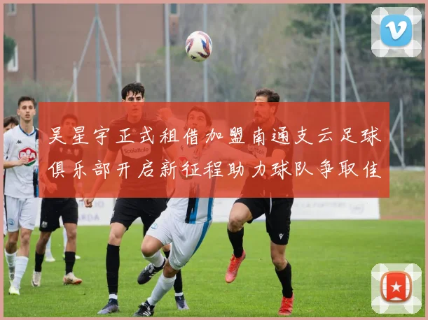 吴星宇正式租借加盟南通支云足球俱乐部开启新征程助力球队争取佳绩