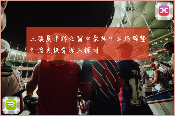 三镇夏季转会窗口聚焦中后场调整外援更换需深入探讨