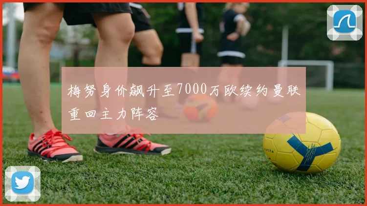 梅努身价飙升至7000万欧续约曼联重回主力阵容