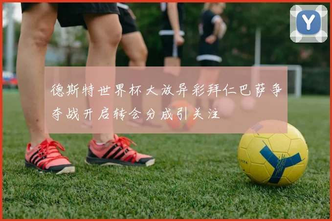 德斯特世界杯大放异彩拜仁巴萨争夺战开启转会分成引关注