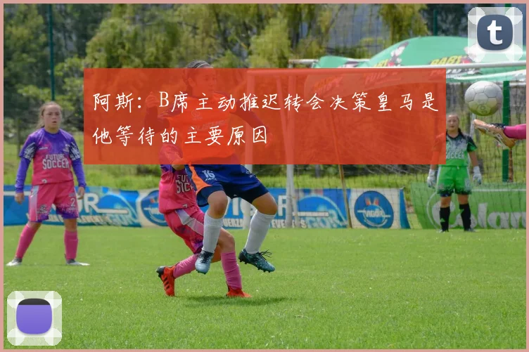 阿斯：B席主动推迟转会决策皇马是他等待的主要原因