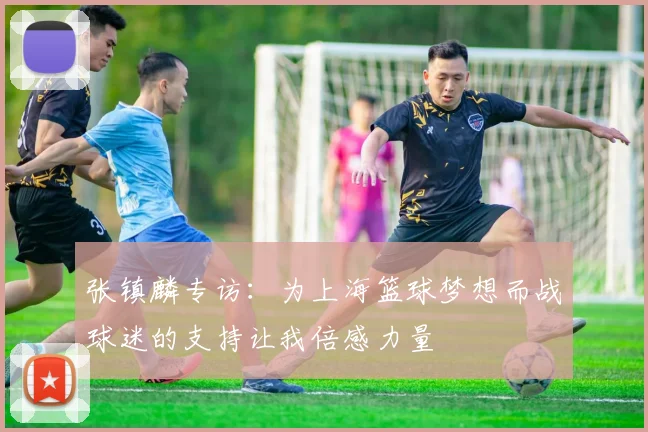 张镇麟专访：为上海篮球梦想而战球迷的支持让我倍感力量