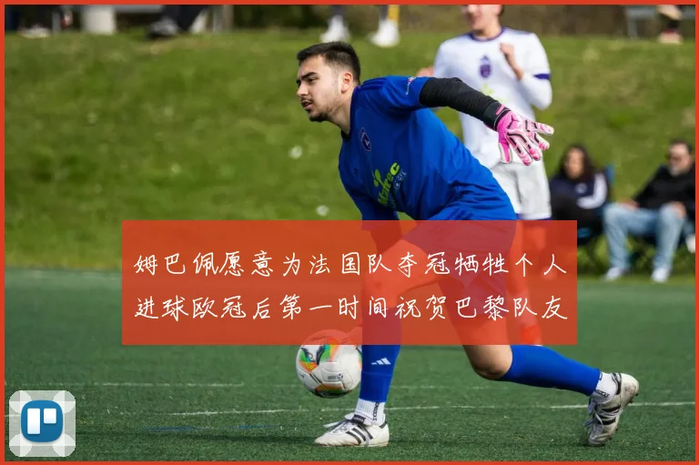 姆巴佩愿意为法国队夺冠牺牲个人进球欧冠后第一时间祝贺巴黎队友