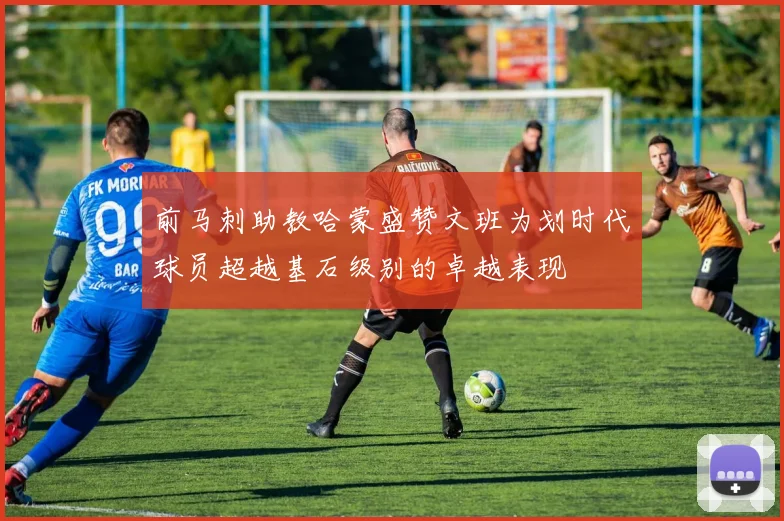 前马刺助教哈蒙盛赞文班为划时代球员超越基石级别的卓越表现