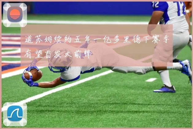 道苏姆续约五年一亿多里德下赛季有望首发大前锋