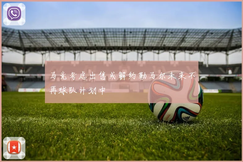 马竞考虑出售或解约勒马尔未来不再球队计划中