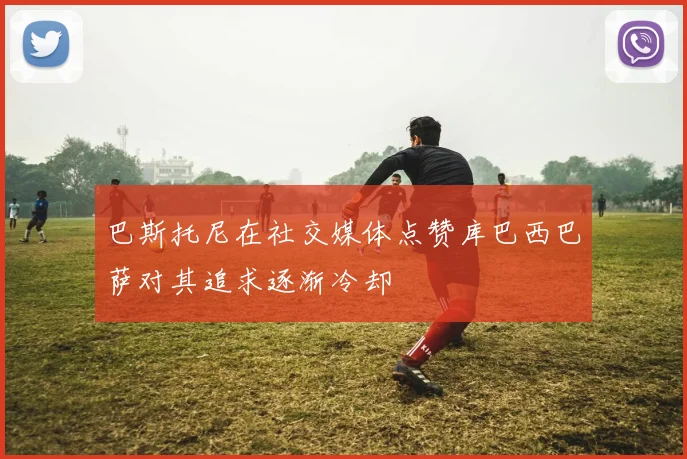 巴斯托尼在社交媒体点赞库巴西巴萨对其追求逐渐冷却