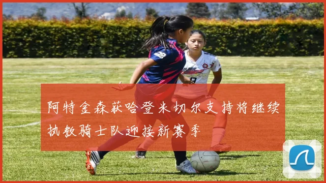 阿特金森获哈登米切尔支持将继续执教骑士队迎接新赛季