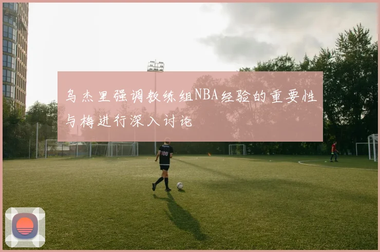 乌杰里强调教练组NBA经验的重要性与梅进行深入讨论