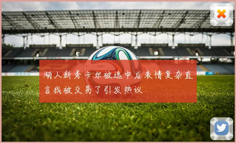 湖人新秀卡尔被选中后表情复杂直言我被交易了引发热议