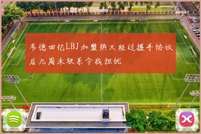 韦德回忆LBJ加盟热火经过握手协议后几周未联系令我担忧