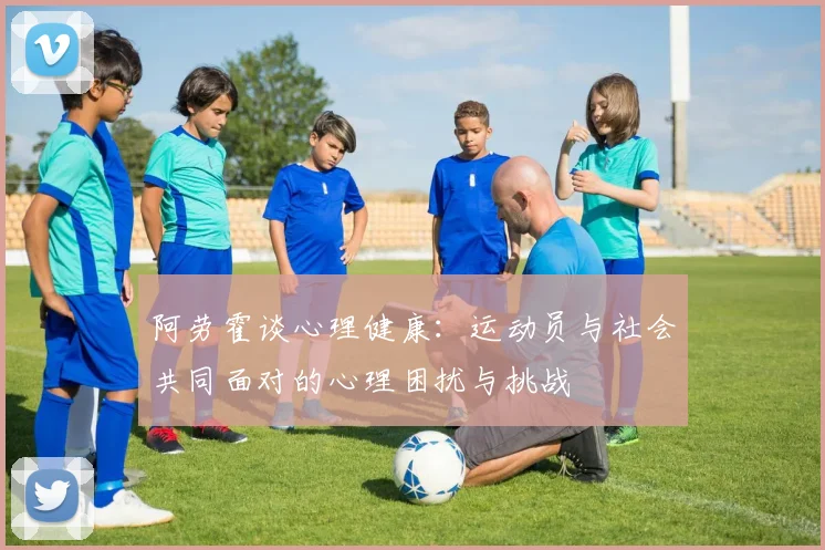 阿劳霍谈心理健康：运动员与社会共同面对的心理困扰与挑战