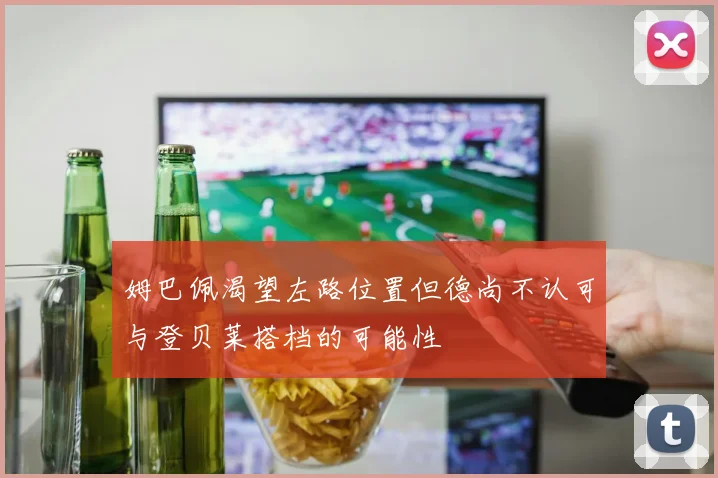 姆巴佩渴望左路位置但德尚不认可与登贝莱搭档的可能性